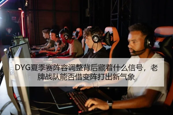 DYG夏季赛阵容调整背后藏着什么信号，老牌战队能否借变阵打出新气象