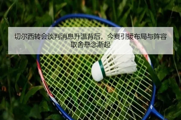 切尔西转会谈判消息升温背后，今夏引援布局与阵容取舍悬念渐起